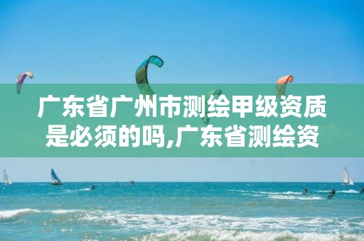 广东省广州市测绘甲级资质是必须的吗,广东省测绘资质单位名单。