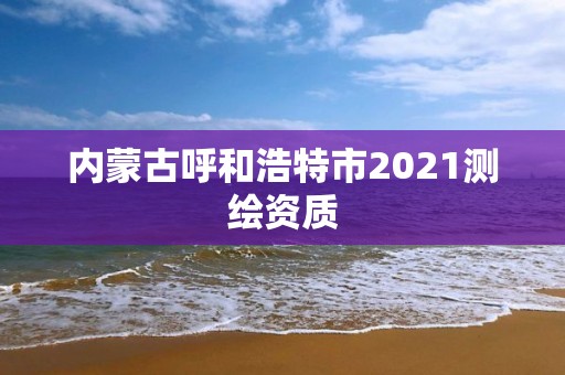 内蒙古呼和浩特市2021测绘资质