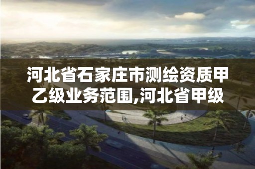 河北省石家庄市测绘资质甲乙级业务范围,河北省甲级测绘资质单位。