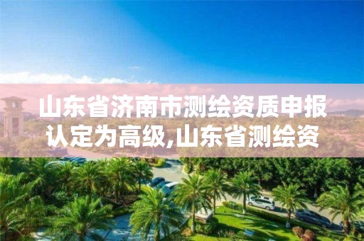 山东省济南市测绘资质申报认定为高级,山东省测绘资质查询。