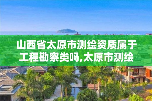 山西省太原市测绘资质属于工程勘察类吗,太原市测绘公司的电话是多少。