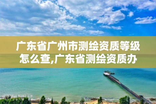 广东省广州市测绘资质等级怎么查,广东省测绘资质办理流程。