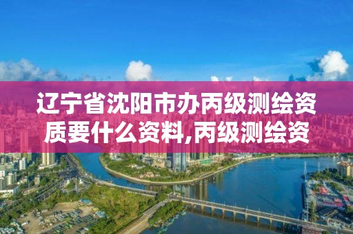 辽宁省沈阳市办丙级测绘资质要什么资料,丙级测绘资质申请条件。