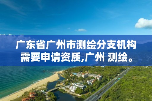 广东省广州市测绘分支机构需要申请资质,广州 测绘。