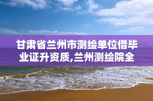 甘肃省兰州市测绘单位借毕业证升资质,兰州测绘院全称。