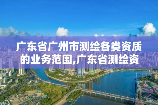 广东省广州市测绘各类资质的业务范围,广东省测绘资质单位名单。