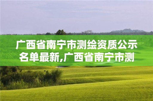 广西省南宁市测绘资质公示名单最新,广西省南宁市测绘资质公示名单最新公告。