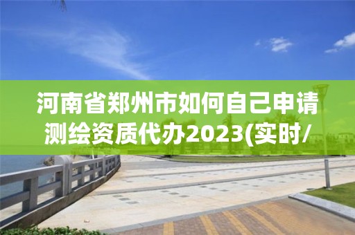 河南省郑州市如何自己申请测绘资质代办2023(实时/更新中)