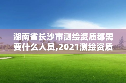 湖南省长沙市测绘资质都需要什么人员,2021测绘资质人员要求。