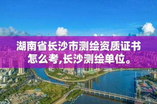 湖南省长沙市测绘资质证书怎么考,长沙测绘单位。