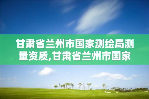 甘肃省兰州市国家测绘局测量资质,甘肃省兰州市国家测绘局测量资质公示。