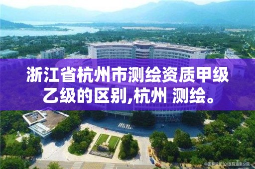 浙江省杭州市测绘资质甲级乙级的区别,杭州 测绘。