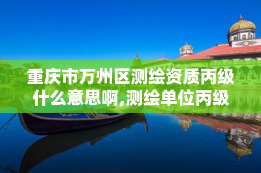 重庆市万州区测绘资质丙级什么意思啊,测绘单位丙级资质。