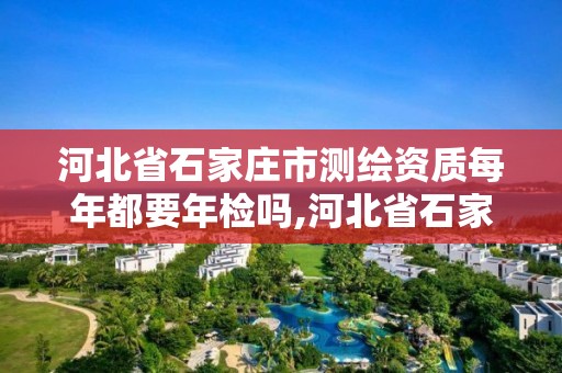 河北省石家庄市测绘资质每年都要年检吗,河北省石家庄市测绘资质每年都要年检吗现在。