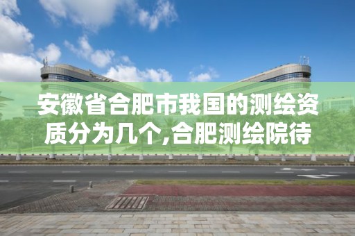 安徽省合肥市我国的测绘资质分为几个,合肥测绘院待遇怎么样。