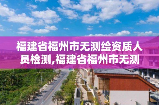 福建省福州市无测绘资质人员检测,福建省福州市无测绘资质人员检测机构。