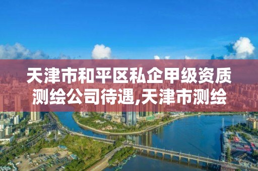 天津市和平区私企甲级资质测绘公司待遇,天津市测绘院有限公司还是事业单位吗。