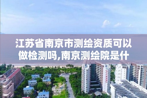 江苏省南京市测绘资质可以做检测吗,南京测绘院是什么编制。