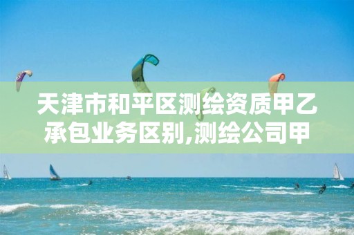 天津市和平区测绘资质甲乙承包业务区别,测绘公司甲乙资质等级区别。