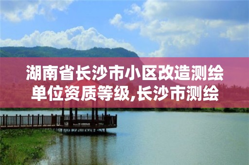 湖南省长沙市小区改造测绘单位资质等级,长沙市测绘资质单位名单。