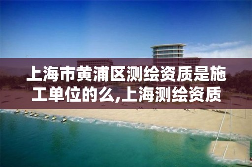 上海市黄浦区测绘资质是施工单位的么,上海测绘资质申请。