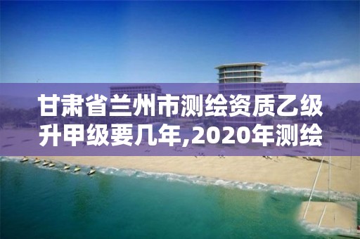 甘肃省兰州市测绘资质乙级升甲级要几年,2020年测绘资质乙级需要什么条件。