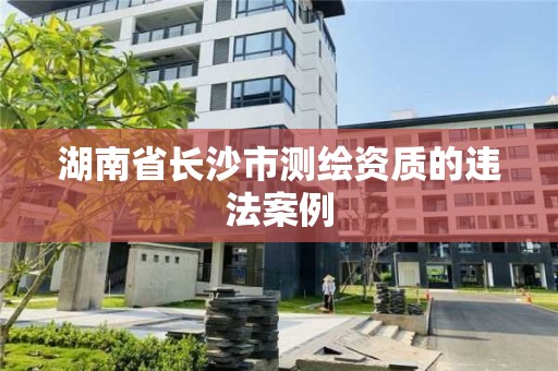 湖南省长沙市测绘资质的违法案例