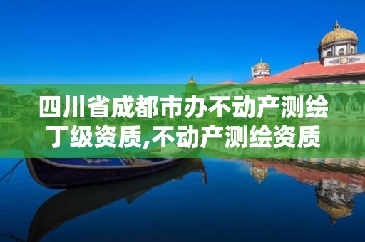 四川省成都市办不动产测绘丁级资质,不动产测绘资质等级。