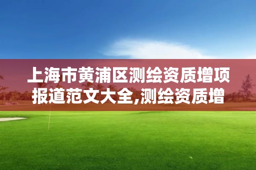 上海市黄浦区测绘资质增项报道范文大全,测绘资质增项需要准备的材料。