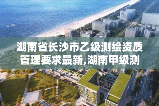 湖南省长沙市乙级测绘资质管理要求最新,湖南甲级测绘资质单位名录。