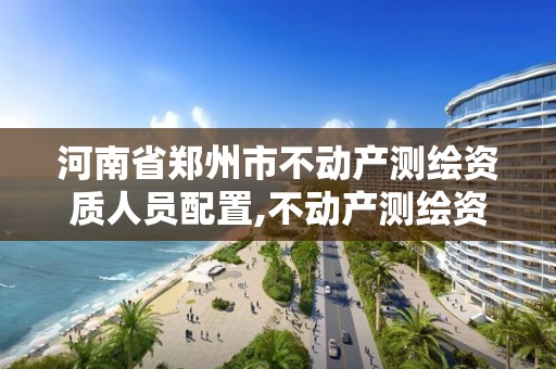 河南省郑州市不动产测绘资质人员配置,不动产测绘资质要求。