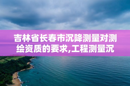 吉林省长春市沉降测量对测绘资质的要求,工程测量沉降观测规范。