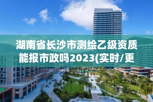 湖南省长沙市测绘乙级资质能报市政吗2023(实时/更新中)