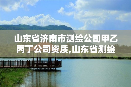 山东省济南市测绘公司甲乙丙丁公司资质,山东省测绘甲级资质单位。