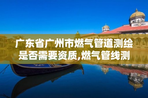 广东省广州市燃气管道测绘是否需要资质,燃气管线测绘的方法。