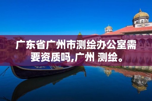 广东省广州市测绘办公室需要资质吗,广州 测绘。