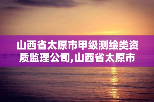 山西省太原市甲级测绘类资质监理公司,山西省太原市甲级测绘类资质监理公司有哪些。