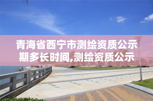 青海省西宁市测绘资质公示期多长时间,测绘资质公示期多久。