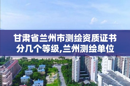 甘肃省兰州市测绘资质证书分几个等级,兰州测绘单位。