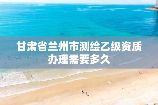 甘肃省兰州市测绘乙级资质办理需要多久