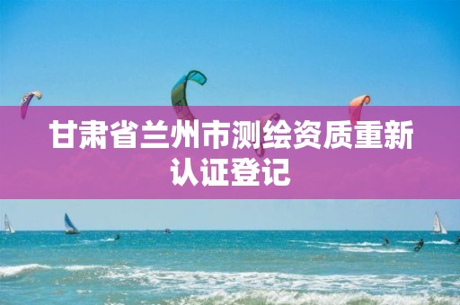 甘肃省兰州市测绘资质重新认证登记