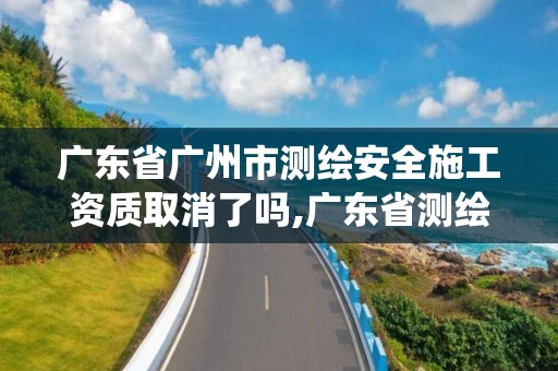 广东省广州市测绘安全施工资质取消了吗,广东省测绘资质管理系统。