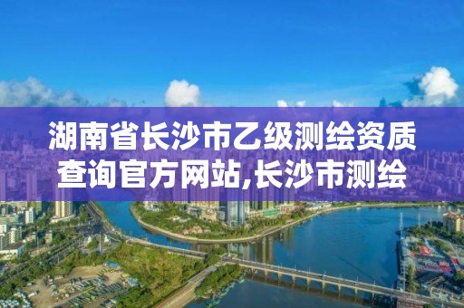 湖南省长沙市乙级测绘资质查询官方网站,长沙市测绘资质单位名单。