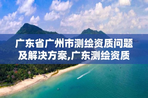 广东省广州市测绘资质问题及解决方案,广东测绘资质查询。