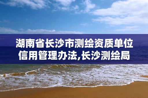 湖南省长沙市测绘资质单位信用管理办法,长沙测绘局。