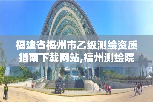 福建省福州市乙级测绘资质指南下载网站,福州测绘院地址。