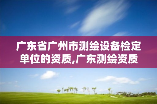 广东省广州市测绘设备检定单位的资质,广东测绘资质标准。