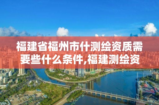 福建省福州市什测绘资质需要些什么条件,福建测绘资质公司。