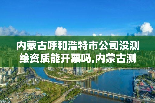 内蒙古呼和浩特市公司没测绘资质能开票吗,内蒙古测绘资质单位名录。