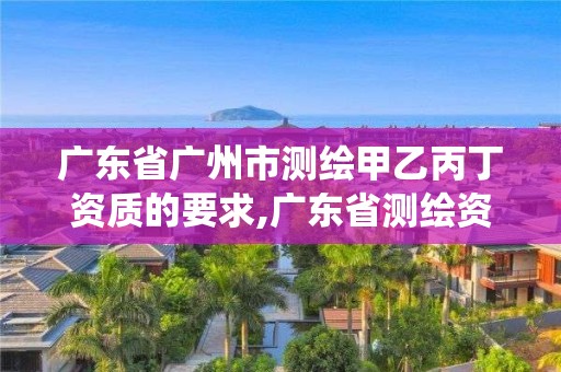 广东省广州市测绘甲乙丙丁资质的要求,广东省测绘资质管理信息系统。